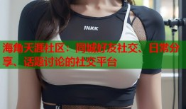 海角天涯社区：同城好友社交、日常分享、话题讨论的社交平台