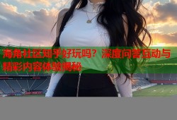 海角社区知乎好玩吗？深度问答互动与精彩内容体验揭秘