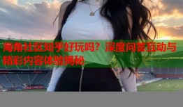 海角社区知乎好玩吗？深度问答互动与精彩内容体验揭秘