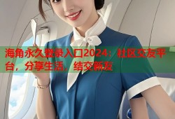 海角永久登录入口2024：社区交友平台，分享生活，结交新友
