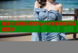 海角社区精彩视频hja42全景解析与深度推荐