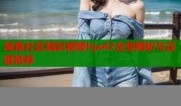 海角社区精彩视频hja42全景解析与深度推荐