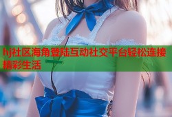 hj社区海角登陆互动社交平台轻松连接精彩生活