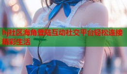 hj社区海角登陆互动社交平台轻松连接精彩生活