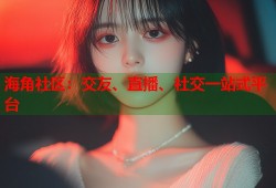 海角社区：交友、直播、社交一站式平台
