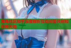海角社区知乎深度解析互动问答共创知识新天地