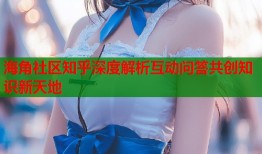 海角社区知乎深度解析互动问答共创知识新天地