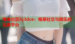 海角社区hj3dce：畅享社交与娱乐的完美平台