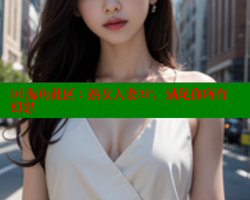 91海角社区：熟女人妻3P，满足你所有幻想