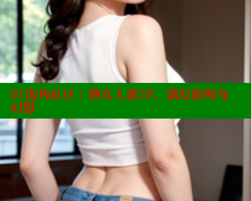 91海角社区：熟女人妻3P，满足你所有幻想