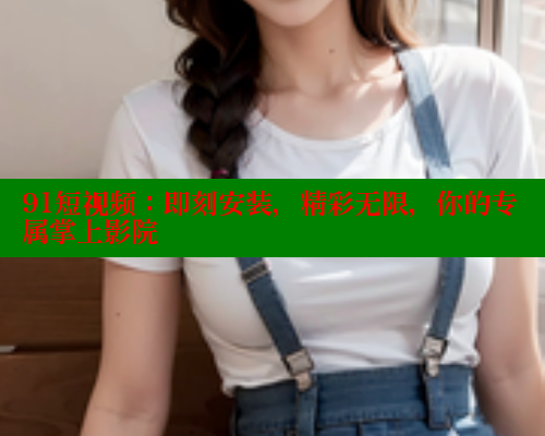 91短视频：即刻安装，精彩无限，你的专属掌上影院