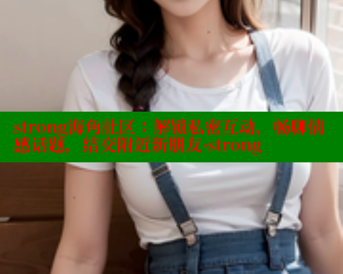 strong海角社区：解锁私密互动，畅聊情感话题，结交附近新朋友-strong