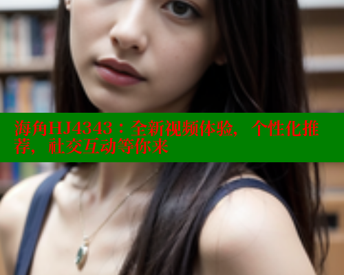 海角HJ4343：全新视频体验，个性化推荐，社交互动等你来