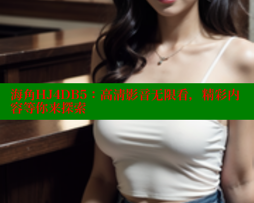 海角HJ4DB5：高清影音无限看，精彩内容等你来探索