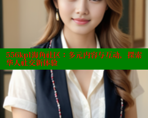 556kpl海角社区：多元内容与互动，探索华人社交新体验