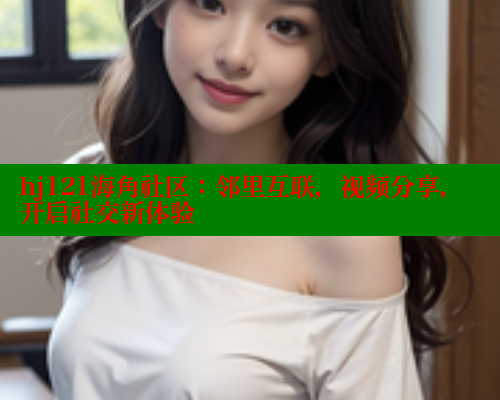 hj121海角社区：邻里互联，视频分享，开启社交新体验