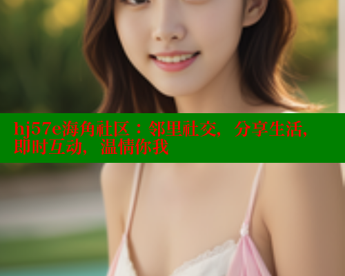 hj57e海角社区：邻里社交，分享生活，即时互动，温情你我