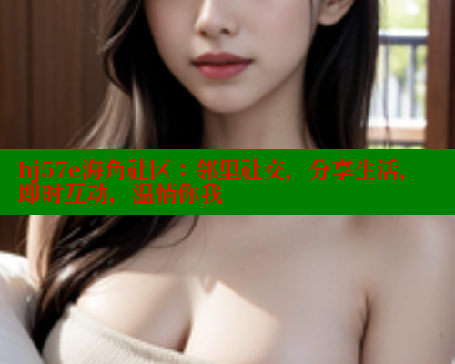 hj57e海角社区：邻里社交，分享生活，即时互动，温情你我