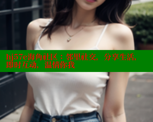 hj57e海角社区：邻里社交，分享生活，即时互动，温情你我