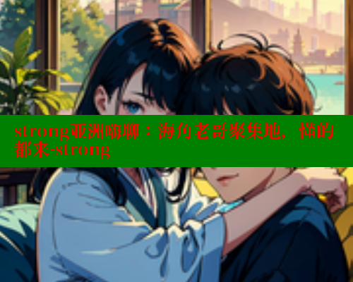 strong亚洲嗨聊：海角老哥聚集地，懂的都来-strong