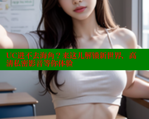 UC进不去海角？来这儿解锁新世界，高清私密影音等你体验