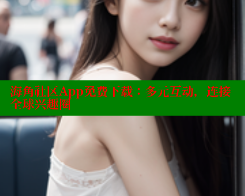 海角社区App免费下载：多元互动，连接全球兴趣圈
