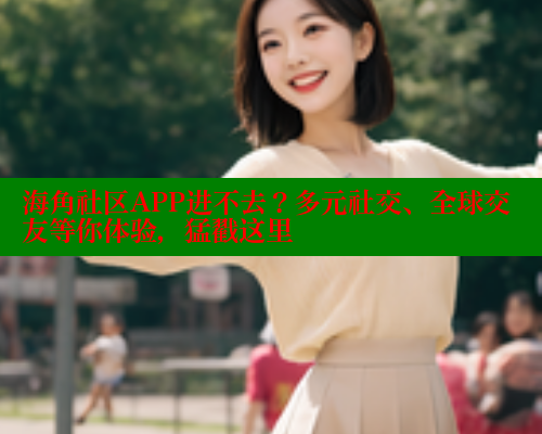 海角社区APP进不去？多元社交、全球交友等你体验，猛戳这里