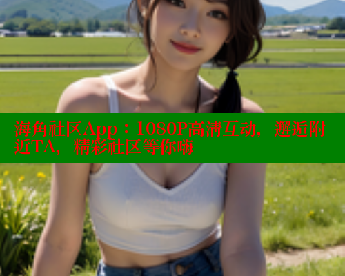 海角社区App：1080P高清互动，邂逅附近TA，精彩社区等你嗨