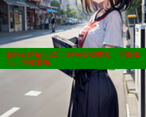 海角社区hjcd21：轻松交友聊天，告别孤单，等你来嗨
