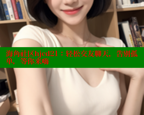 海角社区hjcd21：轻松交友聊天，告别孤单，等你来嗨