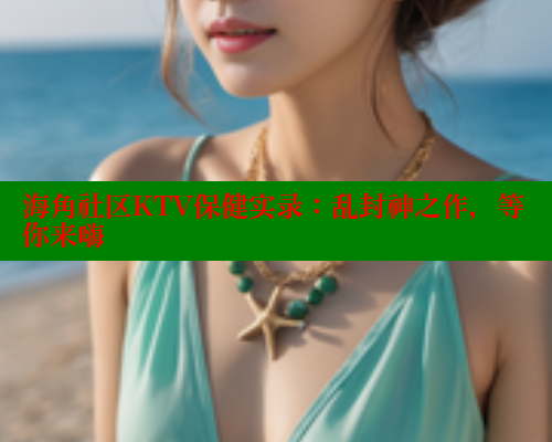 海角社区KTV保健实录：乱封神之作，等你来嗨