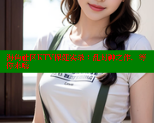海角社区KTV保健实录：乱封神之作，等你来嗨
