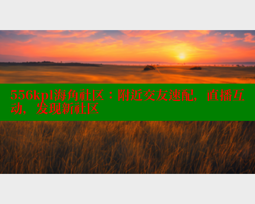 556kpl海角社区：附近交友速配，直播互动，发现新社区