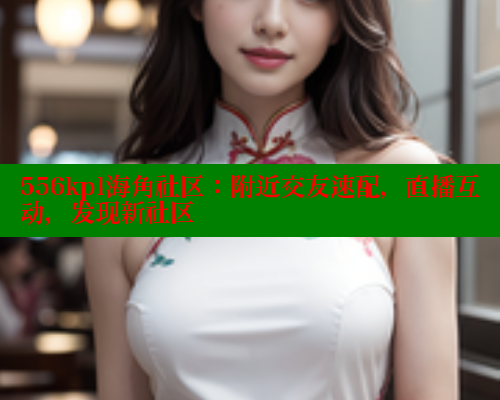 556kpl海角社区：附近交友速配，直播互动，发现新社区