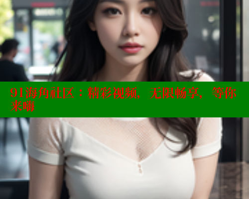 91海角社区：精彩视频，无限畅享，等你来嗨