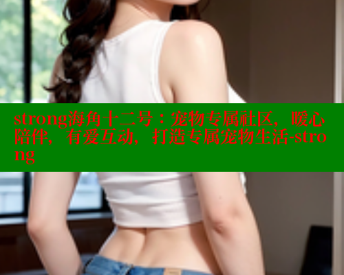 strong海角十二号：宠物专属社区，暖心陪伴，有爱互动，打造专属宠物生活-strong
