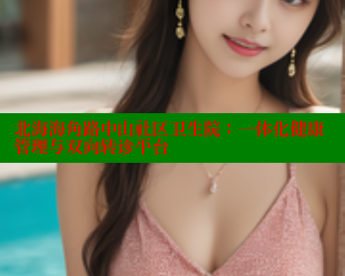 北海海角路中山社区卫生院：一体化健康管理与双向转诊平台