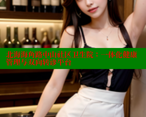 北海海角路中山社区卫生院：一体化健康管理与双向转诊平台