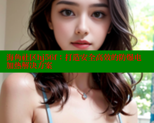 海角社区hj56f：打造安全高效的防爆电加热解决方案