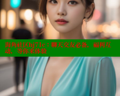 海角社区hj71c：聊天交友必备，福利互动，等你来体验