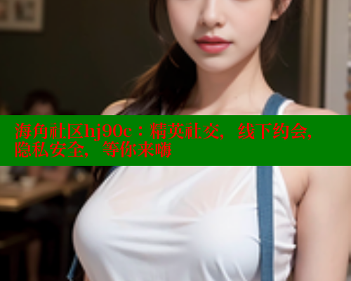 海角社区hj90c：精英社交，线下约会，隐私安全，等你来嗨