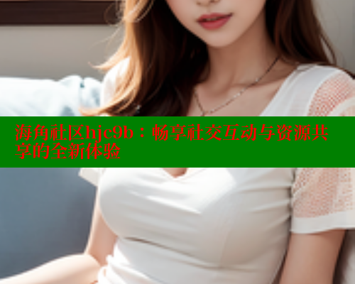 海角社区hjc9b：畅享社交互动与资源共享的全新体验