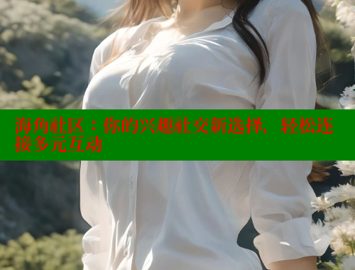 海角社区：你的兴趣社交新选择，轻松连接多元互动