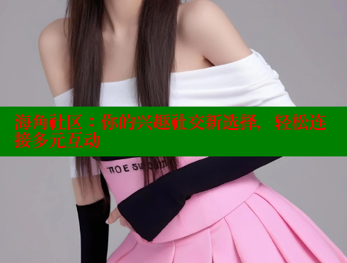 海角社区：你的兴趣社交新选择，轻松连接多元互动