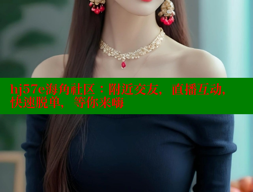 hj57e海角社区：附近交友，直播互动，快速脱单，等你来嗨