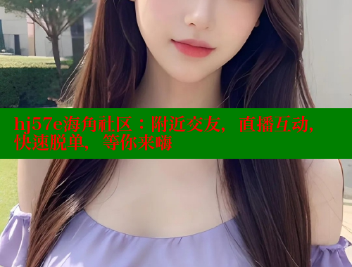hj57e海角社区：附近交友，直播互动，快速脱单，等你来嗨