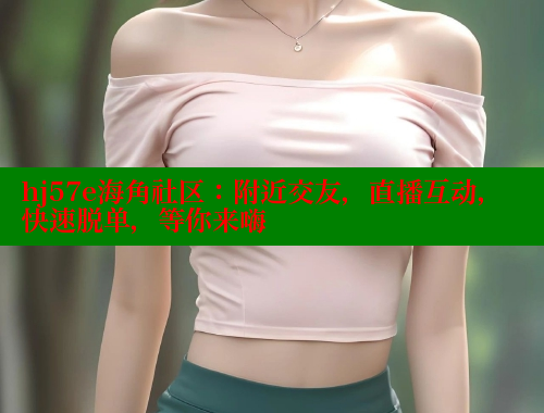 hj57e海角社区：附近交友，直播互动，快速脱单，等你来嗨