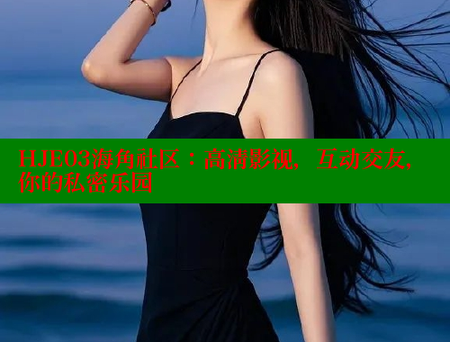 HJE03海角社区：高清影视，互动交友，你的私密乐园