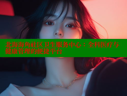 北海海角社区卫生服务中心：全科医疗与健康管理的便捷平台