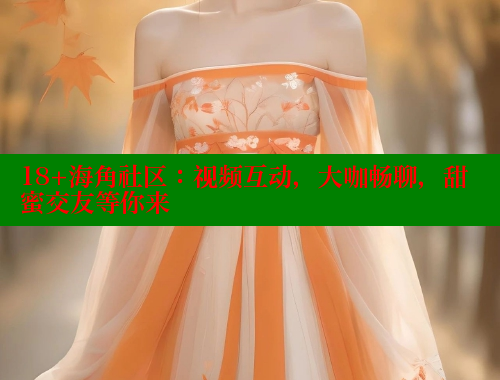 18+海角社区：视频互动，大咖畅聊，甜蜜交友等你来